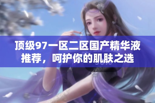 顶级97一区二区国产精华液推荐，呵护你的肌肤之选