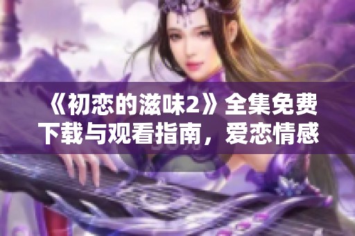 《初恋的滋味2》全集免费下载与观看指南，爱恋情感尽在其中