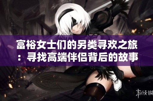 富裕女士们的另类寻欢之旅：寻找高端伴侣背后的故事
