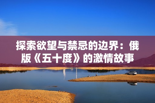 探索欲望与禁忌的边界：俄版《五十度》的激情故事