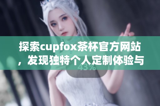 探索cupfox茶杯官方网站，发现独特个人定制体验与茶文化魅力
