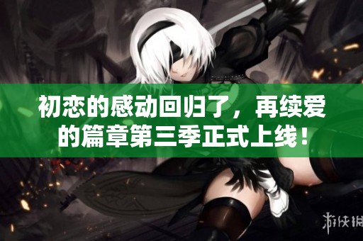 初恋的感动回归了，再续爱的篇章第三季正式上线！