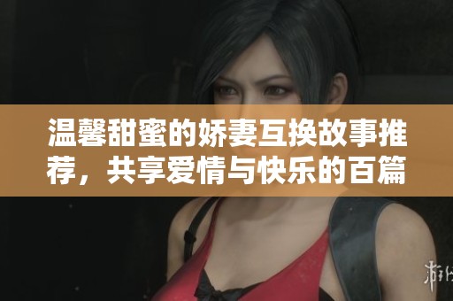 温馨甜蜜的娇妻互换故事推荐，共享爱情与快乐的百篇佳作