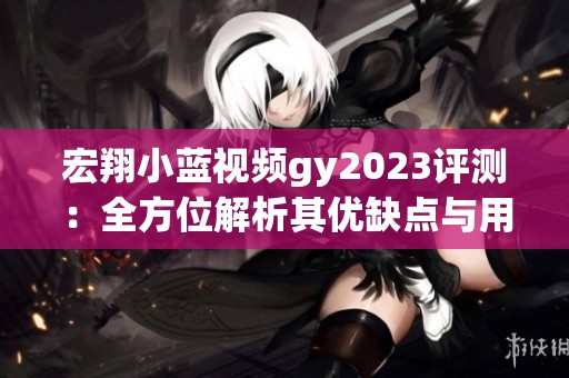 宏翔小蓝视频gy2023评测：全方位解析其优缺点与用户体验