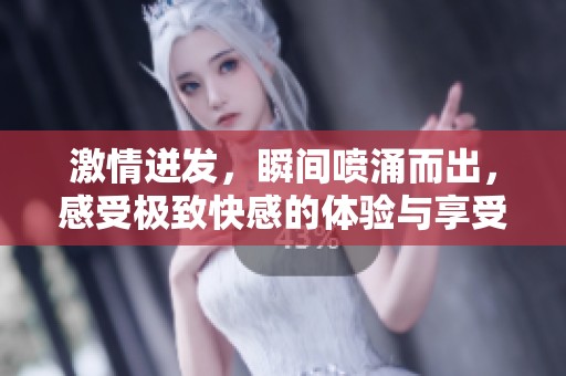 激情迸发，瞬间喷涌而出，感受极致快感的体验与享受