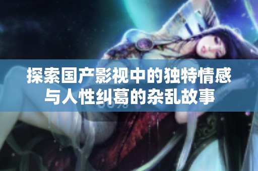 探索国产影视中的独特情感与人性纠葛的杂乱故事