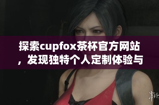 探索cupfox茶杯官方网站，发现独特个人定制体验与茶文化魅力