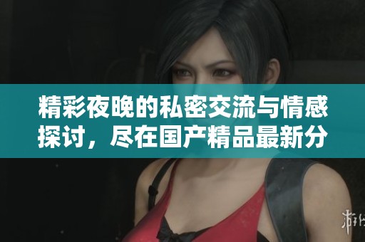 精彩夜晚的私密交流与情感探讨，尽在国产精品最新分享