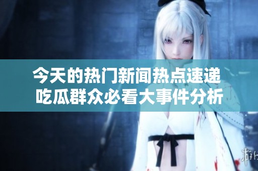 今天的热门新闻热点速递 吃瓜群众必看大事件分析