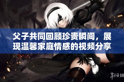 父子共同回顾珍贵瞬间，展现温馨家庭情感的视频分享