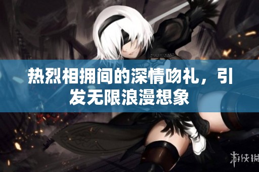 热烈相拥间的深情吻礼，引发无限浪漫想象