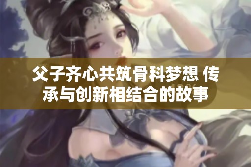 父子齐心共筑骨科梦想 传承与创新相结合的故事