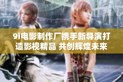 9i电影制作厂携手新导演打造影视精品 共创辉煌未来