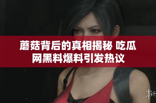 蘑菇背后的真相揭秘 吃瓜网黑料爆料引发热议