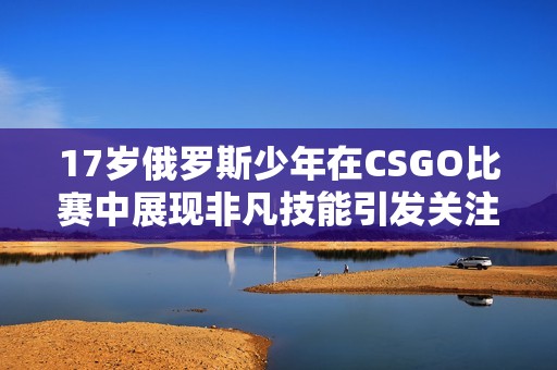 17岁俄罗斯少年在CSGO比赛中展现非凡技能引发关注