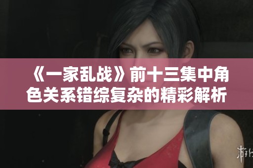 《一家乱战》前十三集中角色关系错综复杂的精彩解析