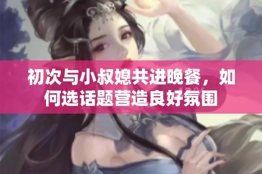 初次与小叔媳共进晚餐，如何选话题营造良好氛围