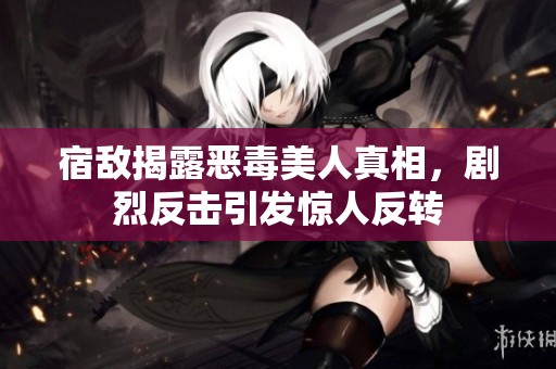 宿敌揭露恶毒美人真相，剧烈反击引发惊人反转