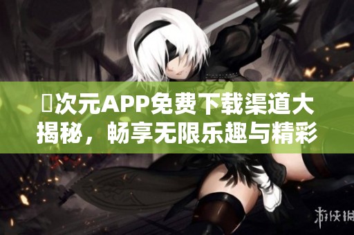 囧次元APP免费下载渠道大揭秘，畅享无限乐趣与精彩内容