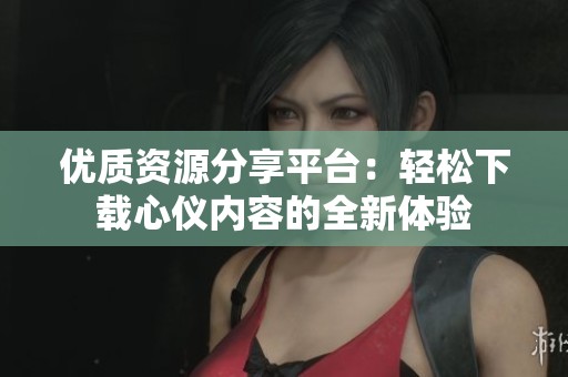 优质资源分享平台：轻松下载心仪内容的全新体验