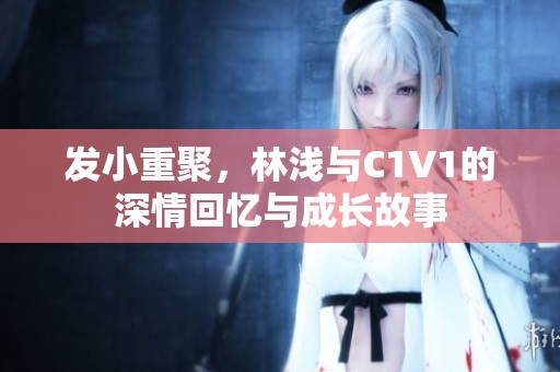 发小重聚，林浅与C1V1的深情回忆与成长故事