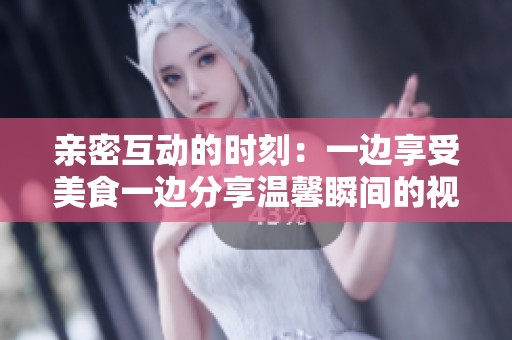 亲密互动的时刻：一边享受美食一边分享温馨瞬间的视频