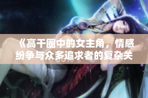 《高干圈中的女主角，情感纷争与众多追求者的复杂关系》