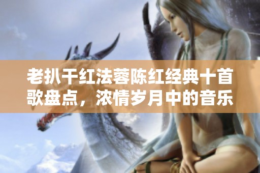 老扒干红法蓉陈红经典十首歌盘点，浓情岁月中的音乐珍宝