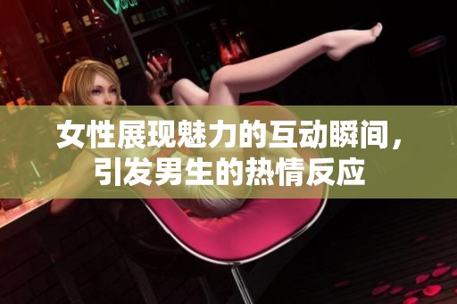 女性展现魅力的互动瞬间，引发男生的热情反应