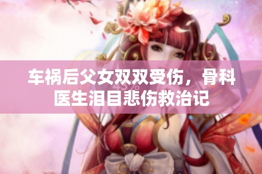 车祸后父女双双受伤，骨科医生泪目悲伤救治记