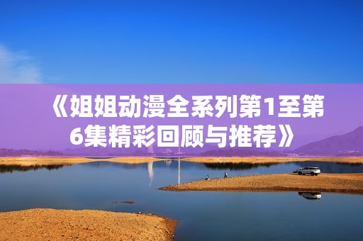 《姐姐动漫全系列第1至第6集精彩回顾与推荐》