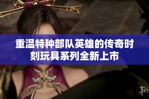 重温特种部队英雄的传奇时刻玩具系列全新上市