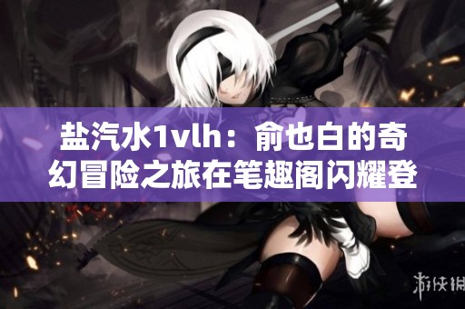 盐汽水1vlh：俞也白的奇幻冒险之旅在笔趣阁闪耀登场