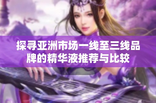 探寻亚洲市场一线至三线品牌的精华液推荐与比较