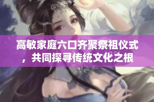 高敏家庭六口齐聚祭祖仪式，共同探寻传统文化之根