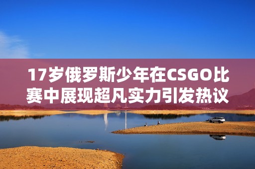 17岁俄罗斯少年在CSGO比赛中展现超凡实力引发热议