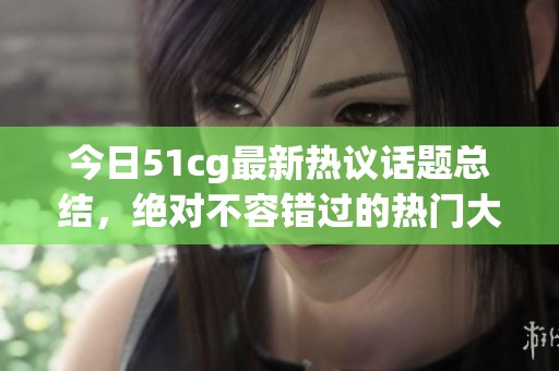 今日51cg最新热议话题总结，绝对不容错过的热门大瓜一览