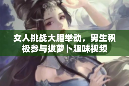 女人挑战大胆举动，男生积极参与拔萝卜趣味视频