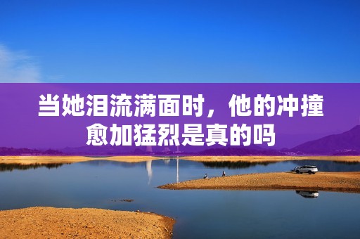 当她泪流满面时，他的冲撞愈加猛烈是真的吗