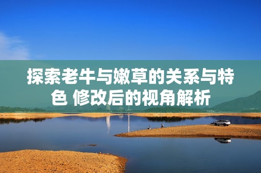 探索老牛与嫩草的关系与特色 修改后的视角解析
