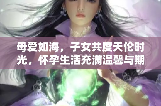 母爱如海，子女共度天伦时光，怀孕生活充满温馨与期待