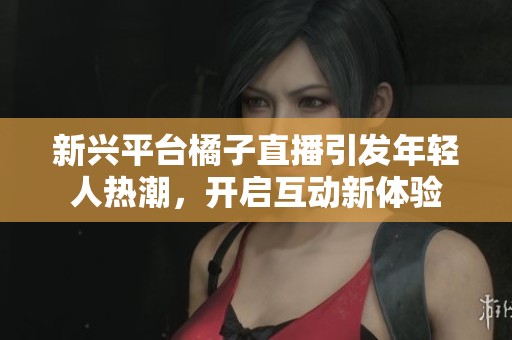 新兴平台橘子直播引发年轻人热潮，开启互动新体验