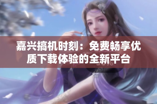 嘉兴搞机时刻：免费畅享优质下载体验的全新平台