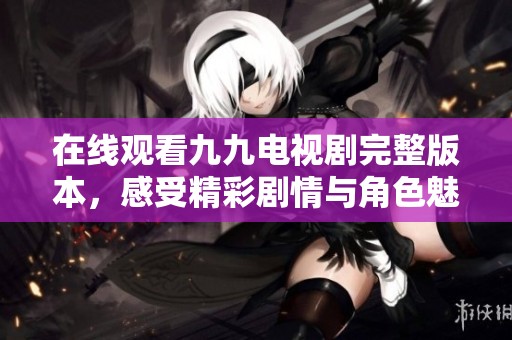 在线观看九九电视剧完整版本，感受精彩剧情与角色魅力