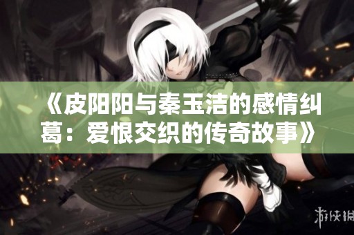 《皮阳阳与秦玉洁的感情纠葛：爱恨交织的传奇故事》