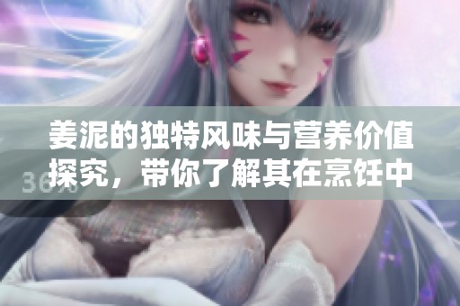 姜泥的独特风味与营养价值探究，带你了解其在烹饪中的应用