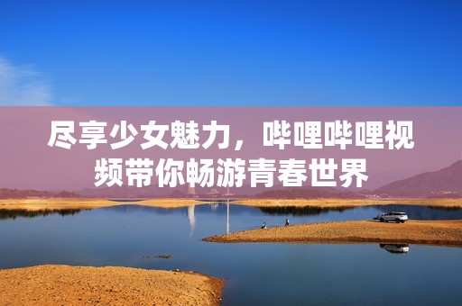 尽享少女魅力，哔哩哔哩视频带你畅游青春世界