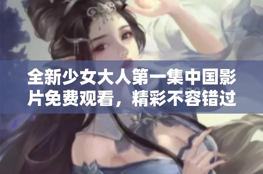 全新少女大人第一集中国影片免费观看，精彩不容错过