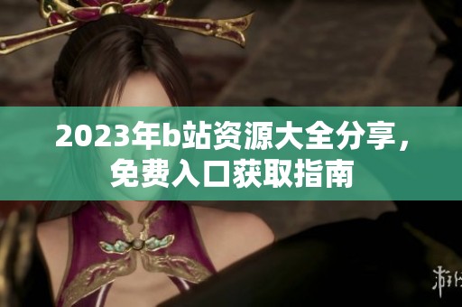 2023年b站资源大全分享，免费入口获取指南
