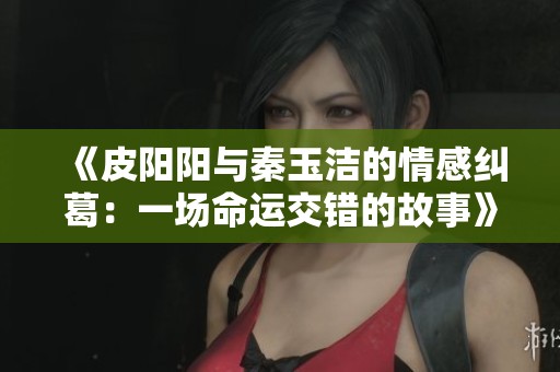 《皮阳阳与秦玉洁的情感纠葛：一场命运交错的故事》